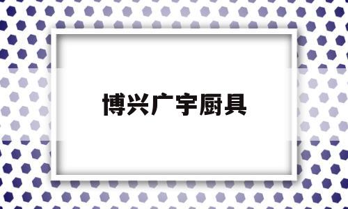 博兴广宇厨具(博兴厨具是不是便宜)